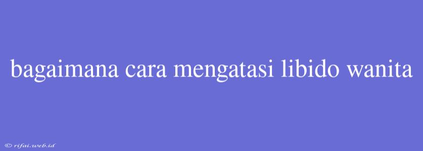 Bagaimana Cara Mengatasi Libido Wanita