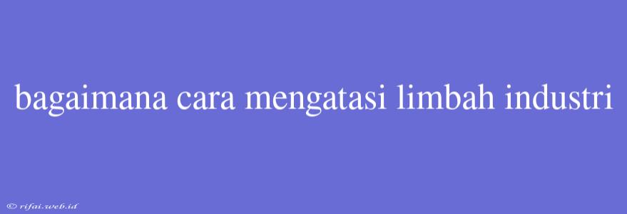 Bagaimana Cara Mengatasi Limbah Industri