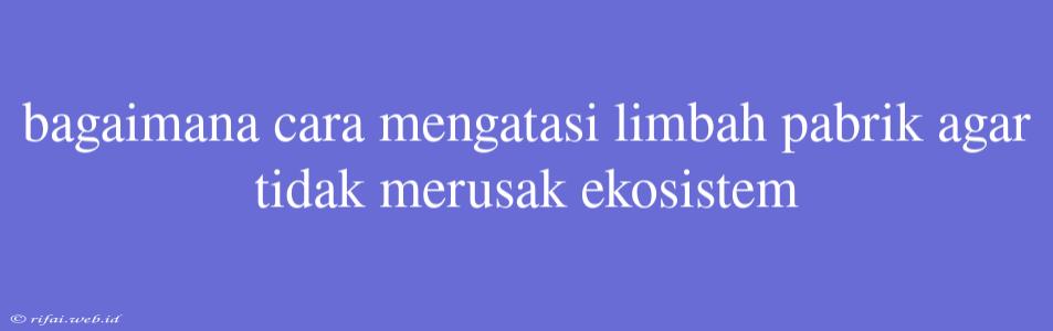 Bagaimana Cara Mengatasi Limbah Pabrik Agar Tidak Merusak Ekosistem