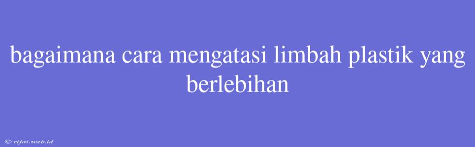 Bagaimana Cara Mengatasi Limbah Plastik Yang Berlebihan