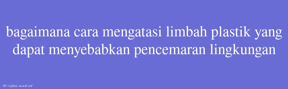 Bagaimana Cara Mengatasi Limbah Plastik Yang Dapat Menyebabkan Pencemaran Lingkungan