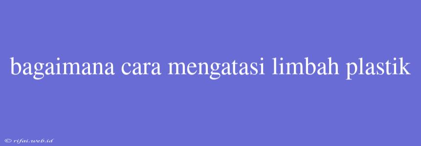 Bagaimana Cara Mengatasi Limbah Plastik