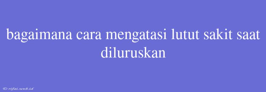 Bagaimana Cara Mengatasi Lutut Sakit Saat Diluruskan