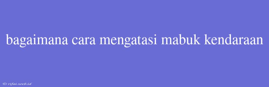 Bagaimana Cara Mengatasi Mabuk Kendaraan