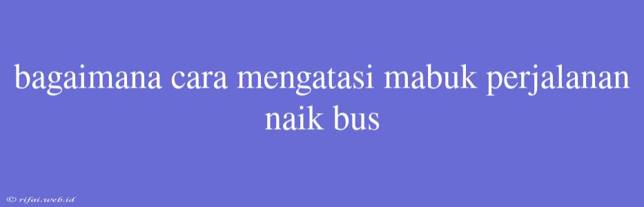 Bagaimana Cara Mengatasi Mabuk Perjalanan Naik Bus