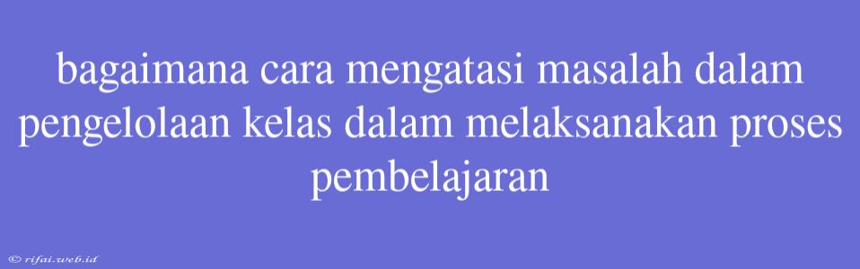 Bagaimana Cara Mengatasi Masalah Dalam Pengelolaan Kelas Dalam Melaksanakan Proses Pembelajaran