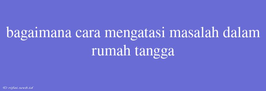 Bagaimana Cara Mengatasi Masalah Dalam Rumah Tangga