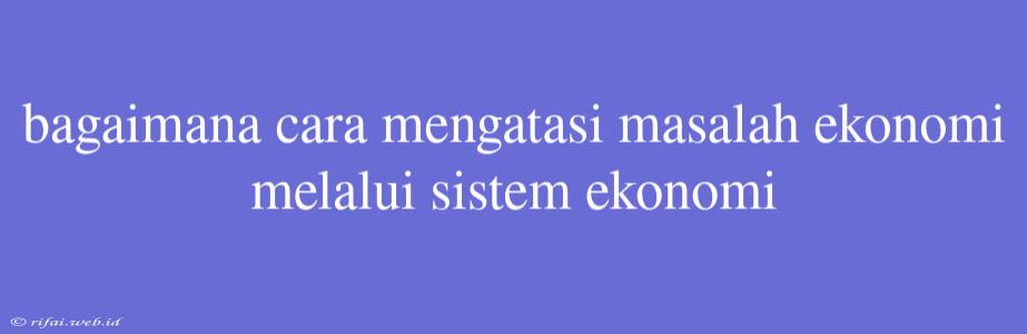 Bagaimana Cara Mengatasi Masalah Ekonomi Melalui Sistem Ekonomi