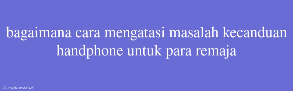 Bagaimana Cara Mengatasi Masalah Kecanduan Handphone Untuk Para Remaja