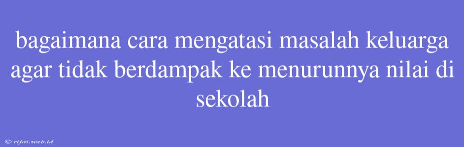 Bagaimana Cara Mengatasi Masalah Keluarga Agar Tidak Berdampak Ke Menurunnya Nilai Di Sekolah