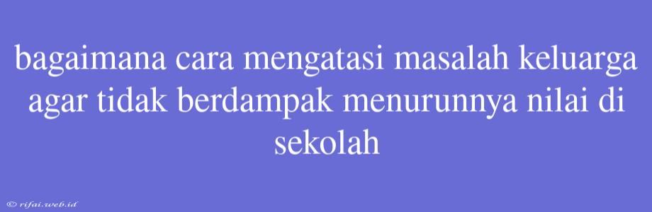 Bagaimana Cara Mengatasi Masalah Keluarga Agar Tidak Berdampak Menurunnya Nilai Di Sekolah