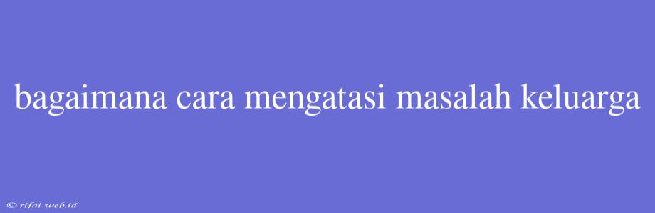 Bagaimana Cara Mengatasi Masalah Keluarga