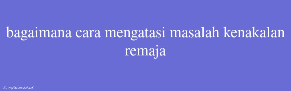 Bagaimana Cara Mengatasi Masalah Kenakalan Remaja