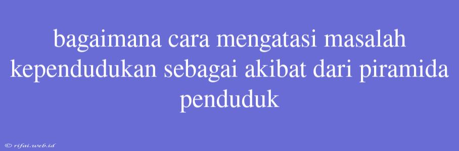 Bagaimana Cara Mengatasi Masalah Kependudukan Sebagai Akibat Dari Piramida Penduduk