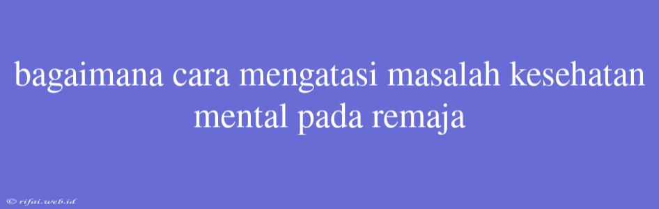 Bagaimana Cara Mengatasi Masalah Kesehatan Mental Pada Remaja