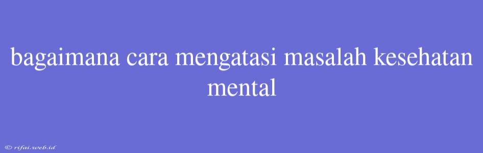 Bagaimana Cara Mengatasi Masalah Kesehatan Mental