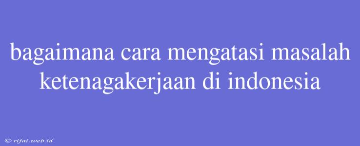 Bagaimana Cara Mengatasi Masalah Ketenagakerjaan Di Indonesia