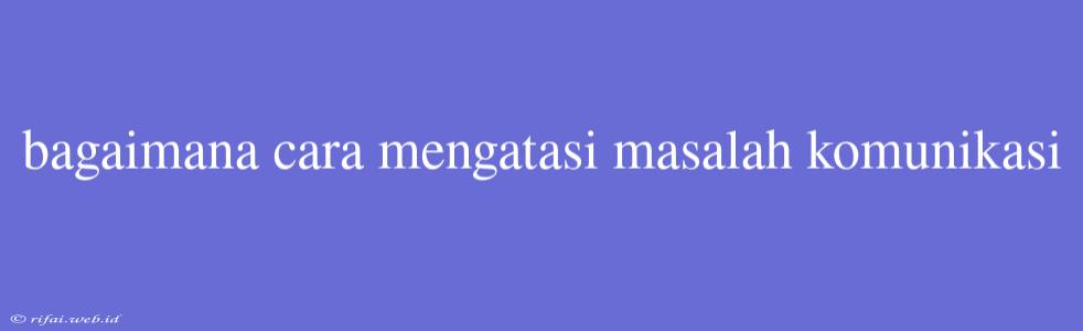 Bagaimana Cara Mengatasi Masalah Komunikasi