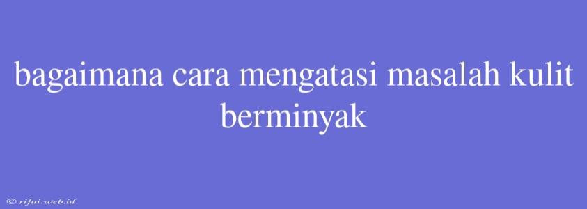 Bagaimana Cara Mengatasi Masalah Kulit Berminyak