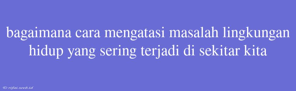 Bagaimana Cara Mengatasi Masalah Lingkungan Hidup Yang Sering Terjadi Di Sekitar Kita