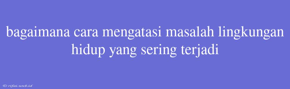 Bagaimana Cara Mengatasi Masalah Lingkungan Hidup Yang Sering Terjadi