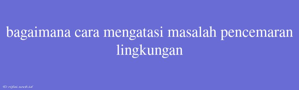 Bagaimana Cara Mengatasi Masalah Pencemaran Lingkungan