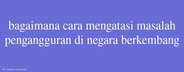 Bagaimana Cara Mengatasi Masalah Pengangguran Di Negara Berkembang