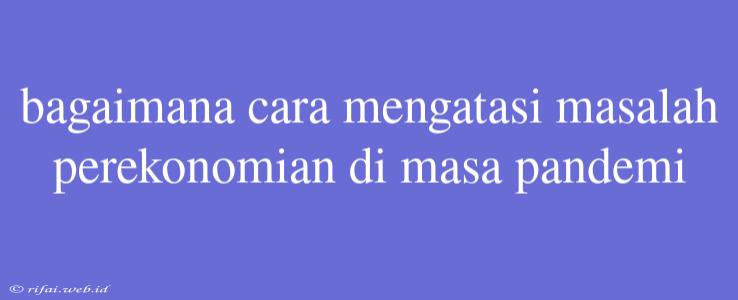 Bagaimana Cara Mengatasi Masalah Perekonomian Di Masa Pandemi