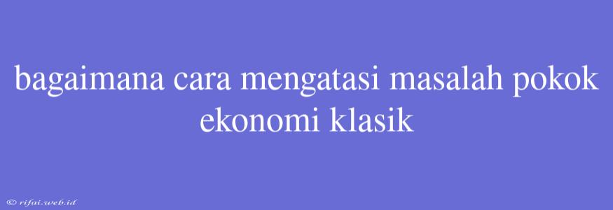 Bagaimana Cara Mengatasi Masalah Pokok Ekonomi Klasik