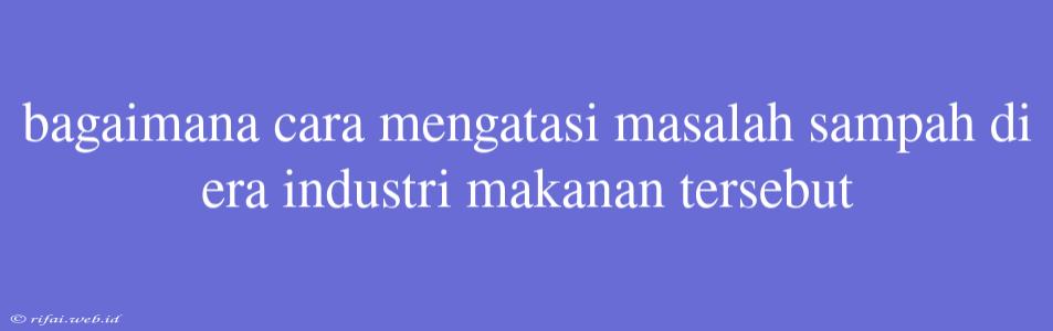 Bagaimana Cara Mengatasi Masalah Sampah Di Era Industri Makanan Tersebut