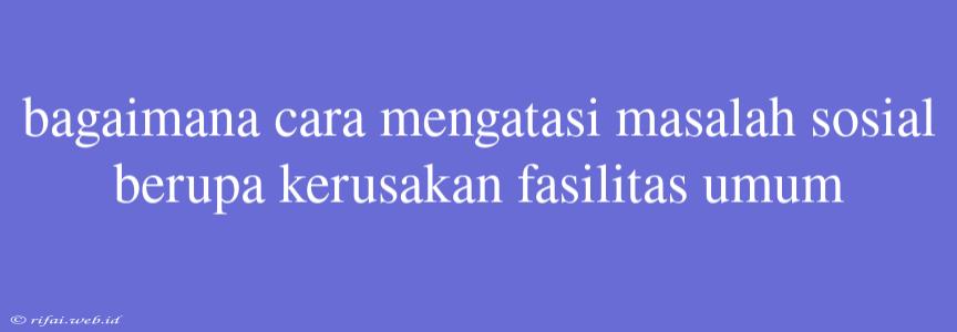 Bagaimana Cara Mengatasi Masalah Sosial Berupa Kerusakan Fasilitas Umum