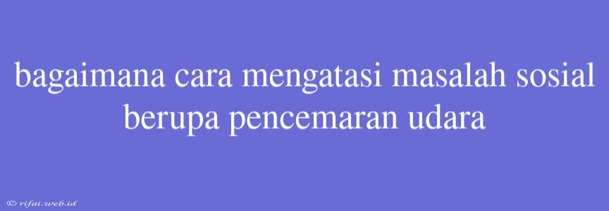 Bagaimana Cara Mengatasi Masalah Sosial Berupa Pencemaran Udara