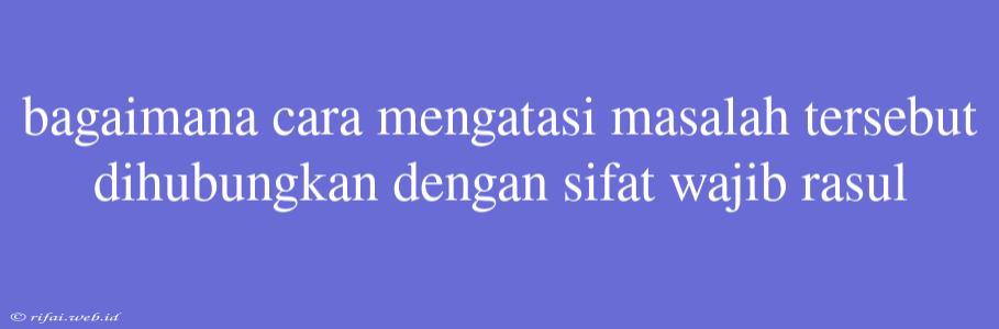 Bagaimana Cara Mengatasi Masalah Tersebut Dihubungkan Dengan Sifat Wajib Rasul