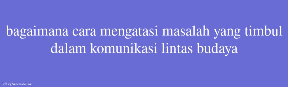 Bagaimana Cara Mengatasi Masalah Yang Timbul Dalam Komunikasi Lintas Budaya