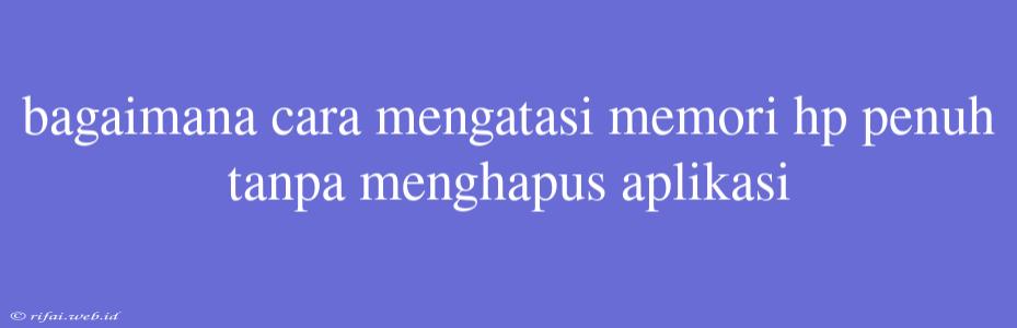 Bagaimana Cara Mengatasi Memori Hp Penuh Tanpa Menghapus Aplikasi