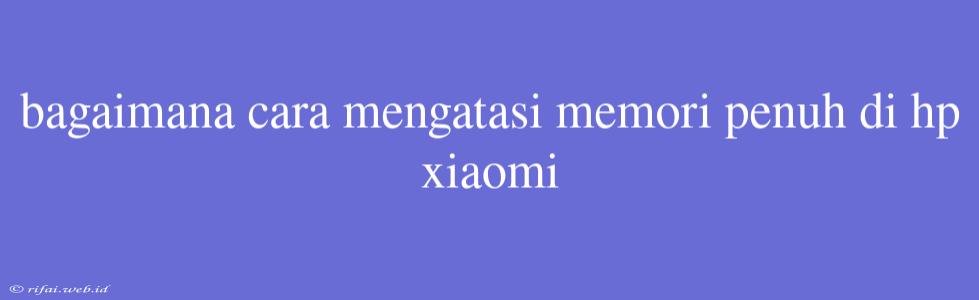 Bagaimana Cara Mengatasi Memori Penuh Di Hp Xiaomi