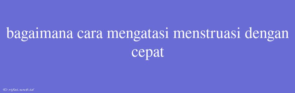 Bagaimana Cara Mengatasi Menstruasi Dengan Cepat