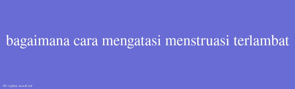 Bagaimana Cara Mengatasi Menstruasi Terlambat