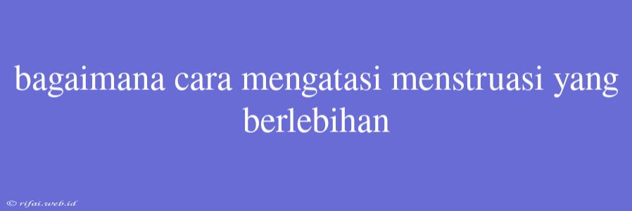 Bagaimana Cara Mengatasi Menstruasi Yang Berlebihan