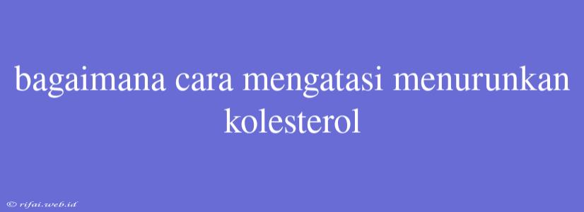 Bagaimana Cara Mengatasi Menurunkan Kolesterol