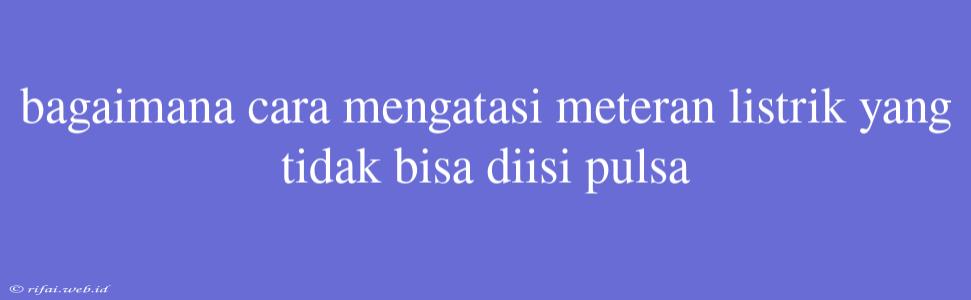 Bagaimana Cara Mengatasi Meteran Listrik Yang Tidak Bisa Diisi Pulsa