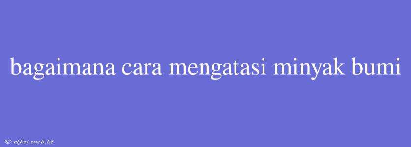 Bagaimana Cara Mengatasi Minyak Bumi