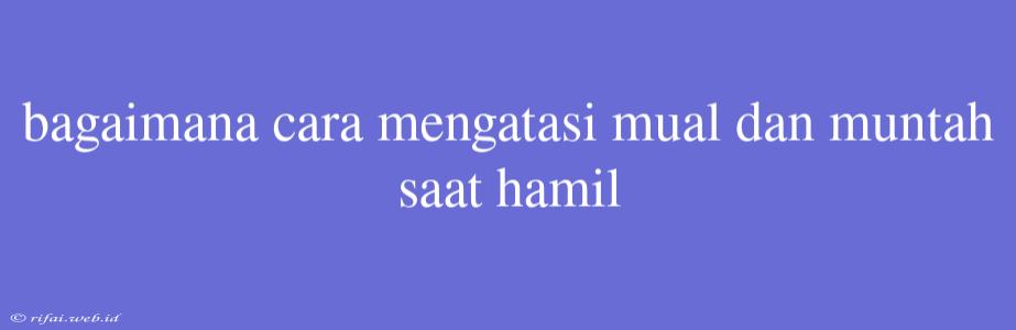 Bagaimana Cara Mengatasi Mual Dan Muntah Saat Hamil