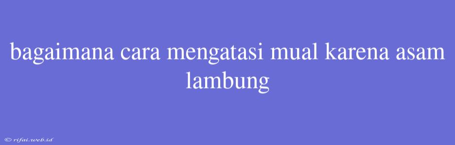 Bagaimana Cara Mengatasi Mual Karena Asam Lambung