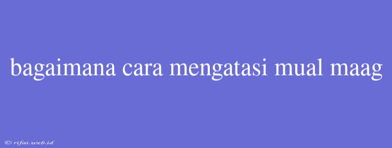 Bagaimana Cara Mengatasi Mual Maag