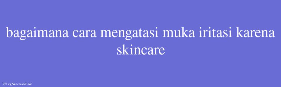 Bagaimana Cara Mengatasi Muka Iritasi Karena Skincare