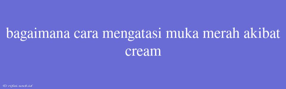 Bagaimana Cara Mengatasi Muka Merah Akibat Cream