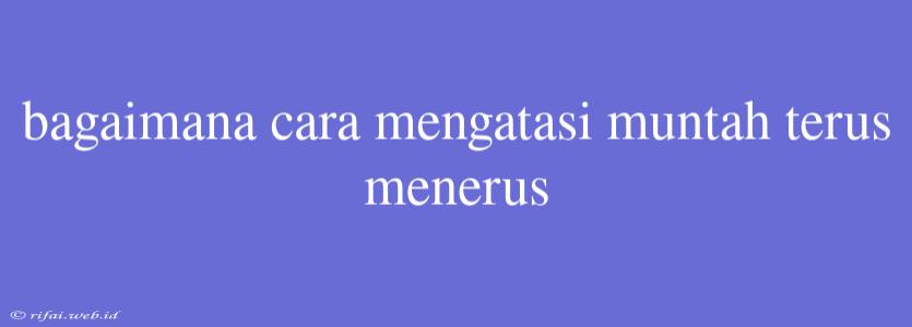 Bagaimana Cara Mengatasi Muntah Terus Menerus