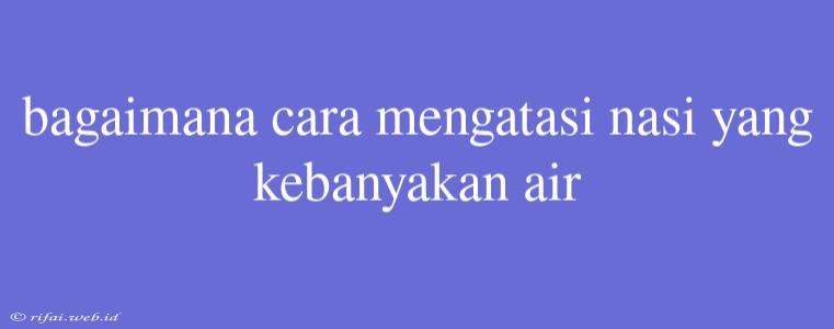 Bagaimana Cara Mengatasi Nasi Yang Kebanyakan Air