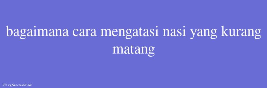 Bagaimana Cara Mengatasi Nasi Yang Kurang Matang